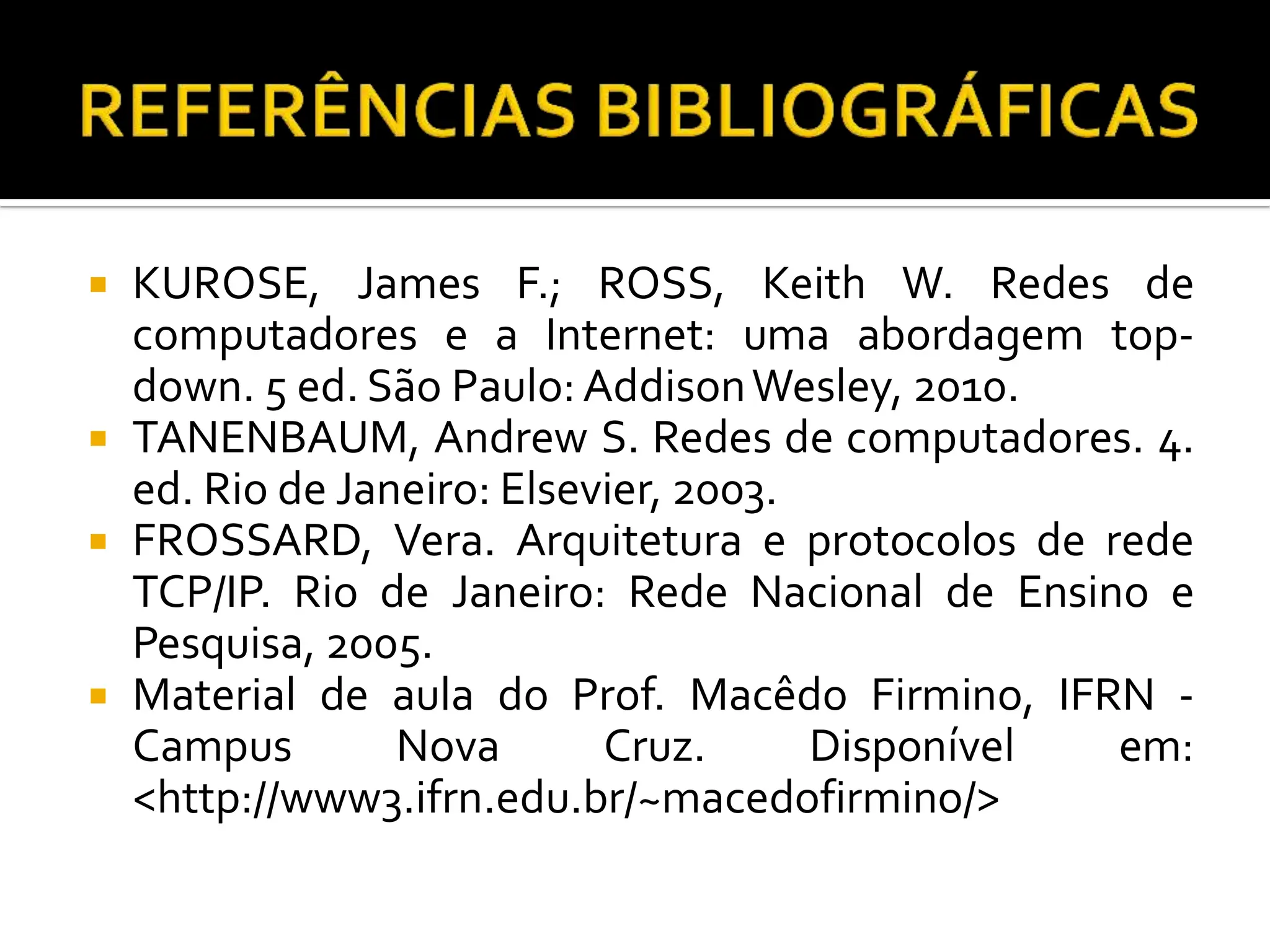  KUROSE, James F.; ROSS, Keith W. Redes de
computadores e a Internet: uma abordagem top-
down. 5 ed. São Paulo: AddisonWesley, 2010.
 TANENBAUM, Andrew S. Redes de computadores. 4.
ed. Rio de Janeiro: Elsevier, 2003.
 FROSSARD, Vera. Arquitetura e protocolos de rede
TCP/IP. Rio de Janeiro: Rede Nacional de Ensino e
Pesquisa, 2005.
 Material de aula do Prof. Macêdo Firmino, IFRN -
Campus Nova Cruz. Disponível em:
<http://www3.ifrn.edu.br/~macedofirmino/>
 