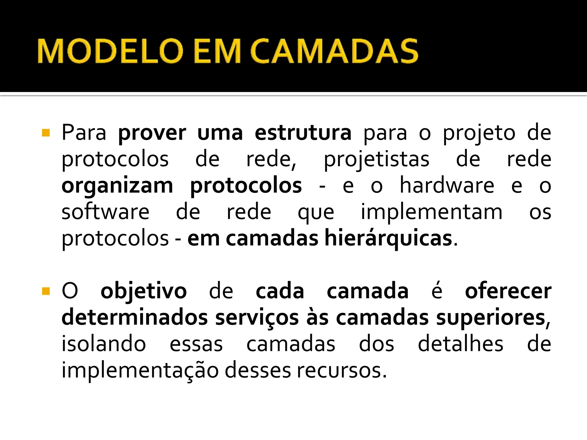  Para prover uma estrutura para o projeto de
protocolos de rede, projetistas de rede
organizam protocolos - e o hardware e o
software de rede que implementam os
protocolos - em camadas hierárquicas.
 O objetivo de cada camada é oferecer
determinados serviços às camadas superiores,
isolando essas camadas dos detalhes de
implementação desses recursos.
 