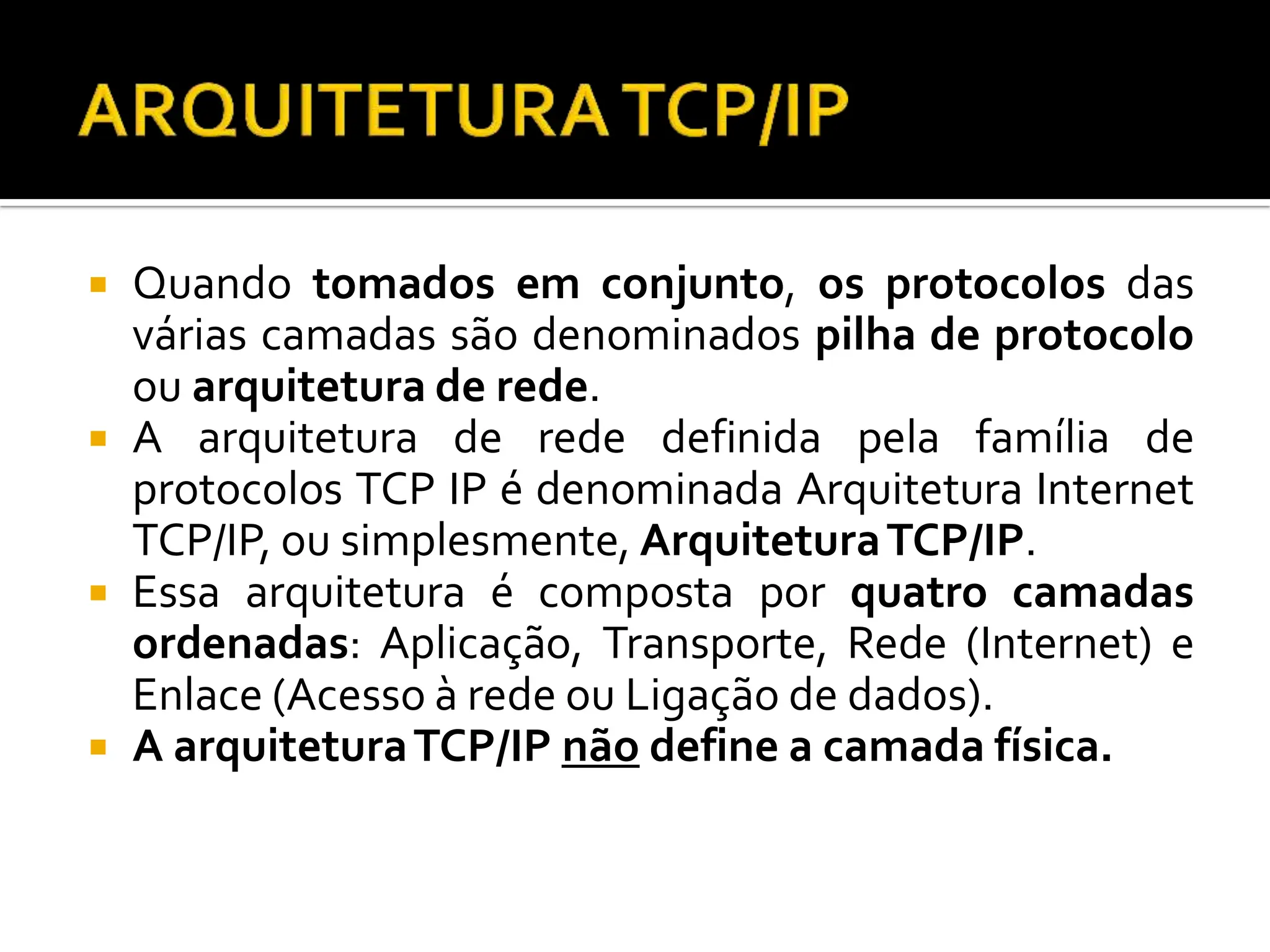  Quando tomados em conjunto, os protocolos das
várias camadas são denominados pilha de protocolo
ou arquitetura de rede.
 A arquitetura de rede definida pela família de
protocolos TCP IP é denominada Arquitetura Internet
TCP/IP, ou simplesmente, ArquiteturaTCP/IP.
 Essa arquitetura é composta por quatro camadas
ordenadas: Aplicação, Transporte, Rede (Internet) e
Enlace (Acesso à rede ou Ligação de dados).
 A arquiteturaTCP/IP não define a camada física.
 
