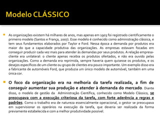  As organizações existem há milhares de anos, mas apenas em 1903 foi registrado cientificamente o
primeiro modelo (Santos e França, 2007). Esse modelo é conhecido como administração clássica, e
tem seus fundamentos elaborados por Taylor e Ford. Nessa época a demanda por produtos era
maior do que a capacidade produtiva das organizações. As empresas estavam focadas em
conseguir produzir cada vez mais para atender às demandas por seus produtos. A relação empresa-
cliente era unilateral: o cliente apenas recebia os produtos ofertados, e não era ouvido pelas
organizações. Como a demanda era reprimida, sempre haveria quem quisesse os produtos, e os
desejos específicos de um cliente ou grupo de clientes era pouco importante. Um exemplo disso era
a fabricante de automóveis Ford, que produzia um único modelo de automóvel, também em uma
única cor.
 O foco da organização era na melhoria da tarefa realizada, a fim de
conseguir aumentar sua produção e atender à demanda do mercado. Diante
disso, o modelo de gestão da Administração Científica, conhecido como Modelo Clássico, se
preocupava com a execução criteriosa da tarefa, com forte aderência a regras e
padrões. Como o trabalho era de natureza essencialmente operacional, o gestor se preocupava
em supervisionar os operários na execução da tarefa, que deveria ser realizada da forma
previamente estabelecida e com a melhor produtividade possível.
 