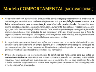  Ao se depararem com o paradoxo de produtividade, as organizações perceberam que a excelência na
normatização e na execução da tarefa eram importantes, mas que a satisfação do ser humano era
fator determinante para a manutenção dos níveis de produtividade. Para resolver esse
dilema, estudos comportamentais culminaram com o surgimento da escola das relações humanas em
1920, que tinha foco na satisfação do funcionário. Cabe ressaltar que nessa época as organizações ainda
eram demandadas por mais produtos do que conseguiam entregar. Embora pareça que o foco da
organização tenha mudado para uma legítima preocupação com o ser humano, a intenção continuava
sendo em conseguir aumentar a produtividade para aumentar as vendas.
 As organizações passaram a investir em ações que promovessem o bem-estar do funcionário, que
deixou de ser classificado como um simples operário. Suas tarefas foram ampliadas para a execução de
processos mais amplos. Nesse momento da história dos modelos de gestão de pessoas surgem as
primeiras iniciativas e estudos sobre qualidade de vida no trabalho.
 O foco da organização era no fornecimento de benefícios aos funcionários para que estes se
mantivessem motivados. Com o intuito de manter a concentração e o foco da pessoa na produtividade
requerida, foram desenvolvidas iniciativas para que o funcionário tivesse seus problemas fora do
trabalho resolvidos. O gestor de linha assume papel de promover o bem-estar do funcionário, pregando
o “vestir a camisa” da organização.
 