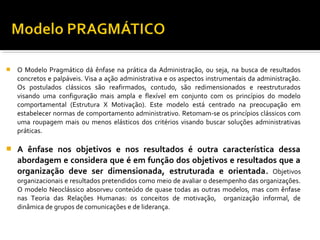 O Modelo Pragmático dá ênfase na prática da Administração, ou seja, na busca de resultados
concretos e palpáveis. Visa a ação administrativa e os aspectos instrumentais da administração.
Os postulados clássicos são reafirmados, contudo, são redimensionados e reestruturados
visando uma configuração mais ampla e flexível em conjunto com os princípios do modelo
comportamental (Estrutura X Motivação). Este modelo está centrado na preocupação em
estabelecer normas de comportamento administrativo. Retomam-se os princípios clássicos com
uma roupagem mais ou menos elásticos dos critérios visando buscar soluções administrativas
práticas.
 A ênfase nos objetivos e nos resultados é outra característica dessa
abordagem e considera que é em função dos objetivos e resultados que a
organização deve ser dimensionada, estruturada e orientada. Objetivos
organizacionais e resultados pretendidos como meio de avaliar o desempenho das organizações.
O modelo Neoclássico absorveu conteúdo de quase todas as outras modelos, mas com ênfase
nas Teoria das Relações Humanas: os conceitos de motivação, organização informal, de
dinâmica de grupos de comunicações e de liderança.
 