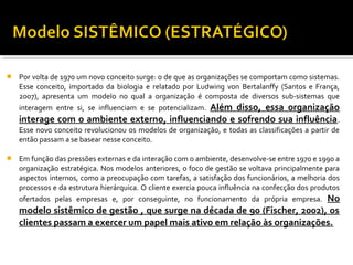  Por volta de 1970 um novo conceito surge: o de que as organizações se comportam como sistemas.
Esse conceito, importado da biologia e relatado por Ludwing von Bertalanffy (Santos e França,
2007), apresenta um modelo no qual a organização é composta de diversos sub-sistemas que
interagem entre si, se influenciam e se potencializam. Além disso, essa organização
interage com o ambiente externo, influenciando e sofrendo sua influência.
Esse novo conceito revolucionou os modelos de organização, e todas as classificações a partir de
então passam a se basear nesse conceito.
 Em função das pressões externas e da interação com o ambiente, desenvolve-se entre 1970 e 1990 a
organização estratégica. Nos modelos anteriores, o foco de gestão se voltava principalmente para
aspectos internos, como a preocupação com tarefas, a satisfação dos funcionários, a melhoria dos
processos e da estrutura hierárquica. O cliente exercia pouca influência na confecção dos produtos
ofertados pelas empresas e, por conseguinte, no funcionamento da própria empresa. No
modelo sistêmico de gestão , que surge na década de 90 (Fischer, 2002), os
clientes passam a exercer um papel mais ativo em relação às organizações.
 