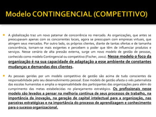  A globalização traz um novo patamar de concorrência no mercado. As organizações, que antes se
preocupavam apenas com os concorrentes locais, agora se preocupam com empresas virtuais, que
atingem seus mercados. Por outro lado, os próprios clientes, diante de tantas ofertas e de tamanha
concorrência, tornam-se mais exigentes e percebem o poder que têm de influenciar produtos e
serviços. Nesse cenário de alta pressão externa, surge um novo modelo de gestão de pessoas,
conhecido como modelo Contingencial ou competitivo (Fischer, 2002). Nesse modelo o foco da
organização é na sua capacidade de adaptação a esse ambiente de constantes
mudanças e demandas dos clientes.
 As pessoas geridas por um modelo competitivo de gestão são acima de tudo conscientes da
responsabilidade pelo seu desenvolvimento pessoal. Esse modelo de gestão afasta o viés paternalista
das escolas humanistas e amplia a responsabilidade dos participantes das organizações para além do
cumprimento das metas estabelecidas no planejamento estratégico. Os profissionais nesse
modelo são levados a pensar na melhoria contínua de seus processos de trabalho, na
importância da inovação, na geração de capital intelectual para a organização, nas
parceiras estratégicas e na importância do processo de aprendizagem e conhecimento
para o sucesso organizacional.
 