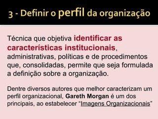 Técnica que objetiva identificar as
características institucionais,
administrativas, políticas e de procedimentos
que, consolidadas, permite que seja formulada
a definição sobre a organização.
Dentre diversos autores que melhor caracterizam um
perfil organizacional, Gareth Morgan é um dos
principais, ao estabelecer “Imagens Organizacionais”
 
