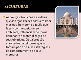  As crenças, tradições e as ideias
que as organizações possuem de si
mesmas, bem como daquilo que
fazem com respeito a seu
ambiente, influenciam de forma
dominante a materialização de
seus objetivos. Os valores são
enraizados de tal forma que se
tornam parte de suas estratégias e
do comportamento de seus
membros.  
 