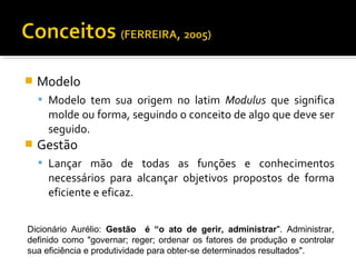  Modelo
 Modelo tem sua origem no latim Modulus que significa
molde ou forma, seguindo o conceito de algo que deve ser
seguido.
 Gestão
 Lançar mão de todas as funções e conhecimentos
necessários para alcançar objetivos propostos de forma
eficiente e eficaz.
Dicionário Aurélio: Gestão é “o ato de gerir, administrar". Administrar,
definido como "governar; reger; ordenar os fatores de produção e controlar
sua eficiência e produtividade para obter-se determinados resultados".
 