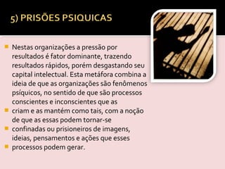  Nestas organizações a pressão por
resultados é fator dominante, trazendo
resultados rápidos, porém desgastando seu
capital intelectual. Esta metáfora combina a
ideia de que as organizações são fenômenos
psíquicos, no sentido de que são processos
conscientes e inconscientes que as
 criam e as mantém como tais, com a noção
de que as essas podem tornar-se
 confinadas ou prisioneiros de imagens,
ideias, pensamentos e ações que esses
 processos podem gerar.
 