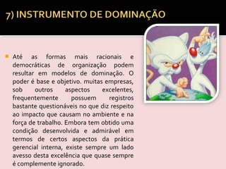  Até as formas mais racionais e
democráticas de organização podem
resultar em modelos de dominação. O
poder é base e objetivo. muitas empresas,
sob outros aspectos excelentes,
frequentemente possuem registros
bastante questionáveis no que diz respeito
ao impacto que causam no ambiente e na
força de trabalho. Embora tem obtido uma
condição desenvolvida e admirável em
termos de certos aspectos da prática
gerencial interna, existe sempre um lado
avesso desta excelência que quase sempre
é complemente ignorado.
 
