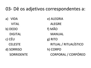 03- Dê os adjetivos correspondentes a:
a) VIDA
VITAL
b) DEDO
DIGITAL
c) CÉU
CELESTE
d) SORRISO
SORRIDENTE
e) ALEGRIA
ALEGRE
f) MÃO
MANUAL
g) RITO
RITUAL / RITUALÍSTICO
h) CORPO
CORPORAL / CORPÓREO
 
