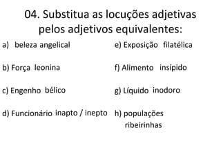 04. Substitua as locuções adjetivas
pelos adjetivos equivalentes:
a) beleza de Anjo
b) Força de leão.
c) Engenho de guerra.
d) Funcionário sem aptidão
e) Exposição de selos
f) Alimento sem sabor
g) Líquido sem cheiro
h) populações
das margens dos rios
angelical
leonina
bélico
inapto / inepto
filatélica
insípido
inodoro
ribeirinhas
 
