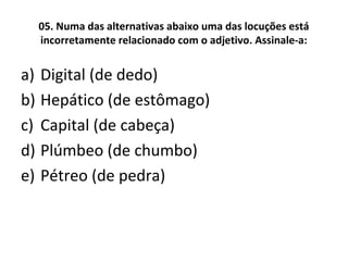 05. Numa das alternativas abaixo uma das locuções está
incorretamente relacionado com o adjetivo. Assinale-a:
a) Digital (de dedo)
b) Hepático (de estômago)
c) Capital (de cabeça)
d) Plúmbeo (de chumbo)
e) Pétreo (de pedra)
 