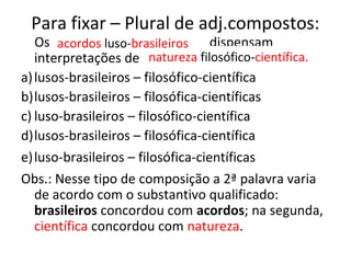 Para fixar – Plural de adj.compostos:
Os acordos ----------- dispensam
interpretações de natureza ----------------.
a)lusos-brasileiros – filosófico-científica
b)lusos-brasileiros – filosófica-científicas
c) luso-brasileiros – filosófico-científica
d)lusos-brasileiros – filosófica-científica
e)luso-brasileiros – filosófica-científicas
Obs.: Nesse tipo de composição a 2ª palavra varia
de acordo com o substantivo qualificado:
brasileiros concordou com acordos; na segunda,
científica concordou com natureza.
natureza filosófico-científica.
acordos luso-brasileiros
 