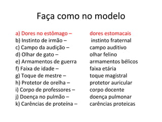 Faça como no modelo
a) Dores no estômago –
b) Instinto de irmão –
c) Campo da audição –
d) Olhar de gato –
e) Armamentos de guerra
f) Faixa de idade –
g) Toque de mestre –
h) Protetor de orelha –
i) Corpo de professores –
j) Doença no pulmão –
k) Carências de proteína –
dores estomacais
instinto fraternal
campo auditivo
olhar felino
armamentos bélicos
faixa etária
toque magistral
protetor auricular
corpo docente
doença pulmonar
carências proteicas
 