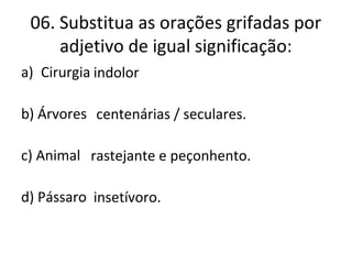 06. Substitua as orações grifadas por
adjetivo de igual significação:
a) Cirurgia que não causa dor.
b) Árvores que têm mais de um século.
c) Animal que rasteja e que tem peçonha.
d) Pássaro que come insetos.
indolor
centenárias / seculares.
rastejante e peçonhento.
insetívoro.
 
