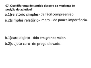 07. Que diferença de sentido decorre da mudança de
posição do adjetivo?
a.1)relatório simples-
a.2)simples relatório-
b.1)caro objeto-
b.2)objeto caro-
de fácil compreensão.
mero – de pouca importância.
tido em grande valor.
de preço elevado.
 