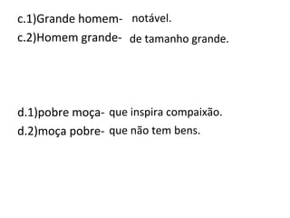 c.1)Grande homem-
c.2)Homem grande-
d.1)pobre moça-
d.2)moça pobre-
notável.
de tamanho grande.
que inspira compaixão.
que não tem bens.
 
