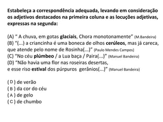 Estabeleça a correspondência adequada, levando em consideração
os adjetivos destacados na primeira coluna e as locuções adjetivas,
expressas na segunda:
(A) “ A chuva, em gotas glaciais, Chora monotonamente” (M.Bandeira)
(B) “(...) a criancinha é uma boneca de olhos cerúleos, mas já careca,
que atende pelo nome de Rosinha(...)” (Paulo Mendes Campos)
(C) “No céu plúmbeo / a Lua baça / Paira(...)” (Manuel Bandeira)
(D) “Não havia uma flor nas roseiras desertas,
e esse riso estival dos púrpuros gerânios(...)” (Manuel Bandeira)
( ) de verão
( ) da cor do céu
( ) de gelo
( ) de chumbo
B
C
D
A
 
