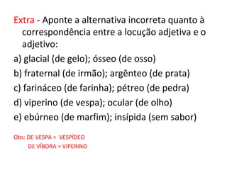 Extra - Aponte a alternativa incorreta quanto à
correspondência entre a locução adjetiva e o
adjetivo:
a) glacial (de gelo); ósseo (de osso)
b) fraternal (de irmão); argênteo (de prata)
c) farináceo (de farinha); pétreo (de pedra)
d) viperino (de vespa); ocular (de olho)
e) ebúrneo (de marfim); insípida (sem sabor)
Obs: DE VESPA = VESPÍDEO
DE VÍBORA = VIPERINO
 