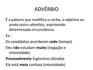 ADVÉRBIO
É a palavra que modifica o verbo, o adjetivo ou
ainda outro advérbio, exprimindo
determinada circunstância.
Ex.:
Os candidatos acordaram cedo (tempo)
Eles não estudam muito (negação e
intensidade)
Provavelmente fugiremos (dúvida)
Ela está meio confusa (intensidade)
 
