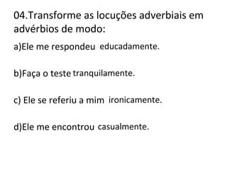 04.Transforme as locuções adverbiais em
advérbios de modo:
a)Ele me respondeu com educação.
b)Faça o teste com tranquilidade.
c) Ele se referiu a mim com ironia.
d)Ele me encontrou por acaso.
educadamente.
tranquilamente.
ironicamente.
casualmente.
 
