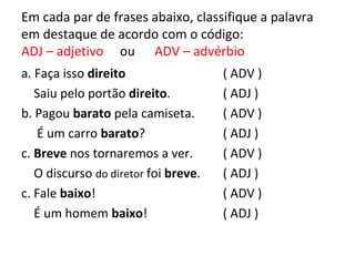 Em cada par de frases abaixo, classifique a palavra
em destaque de acordo com o código:
ADJ – adjetivo ou ADV – advérbio
a. Faça isso direito
Saiu pelo portão direito.
b. Pagou barato pela camiseta.
É um carro barato?
c. Breve nos tornaremos a ver.
O discurso do diretor foi breve.
c. Fale baixo!
É um homem baixo!
( ADV )
( ADJ )
( ADV )
( ADJ )
( ADV )
( ADJ )
( ADV )
( ADJ )
 