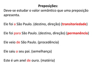 Preposições:
Deve-se estudar o valor semântico que uma preposição
apresenta.
Ele foi a São Paulo. (destino, direção) (transitoriedade)
Ele foi para São Paulo. (destino, direção) (permanência)
Ele veio de São Paulo. (procedência)
Ele saiu a seu pai. (semelhança)
Este é um anel de ouro. (matéria)
 