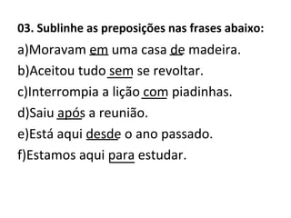 03. Sublinhe as preposições nas frases abaixo:
a)Moravam em uma casa de madeira.
b)Aceitou tudo sem se revoltar.
c)Interrompia a lição com piadinhas.
d)Saiu após a reunião.
e)Está aqui desde o ano passado.
f)Estamos aqui para estudar.
___
____
____
____
_____
____
__
 