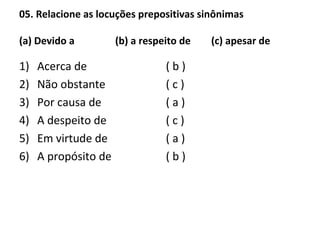 05. Relacione as locuções prepositivas sinônimas
(a) Devido a (b) a respeito de (c) apesar de
1) Acerca de
2) Não obstante
3) Por causa de
4) A despeito de
5) Em virtude de
6) A propósito de
( b )
( c )
( a )
( c )
( a )
( b )
 