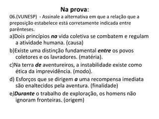 Na prova:
06.(VUNESP) - Assinale a alternativa em que a relação que a
preposição estabelece está corretamente indicada entre
parênteses.
a)Dois princípios na vida coletiva se combatem e regulam
a atividade humana. (causa)
b)Existe uma distinção fundamental entre os povos
coletores e os lavradores. (matéria).
c)Na terra de aventureiros, a instabilidade existe como
ética da imprevidência. (modo).
d) Esforços que se dirigem a uma recompensa imediata
são enaltecidos pela aventura. (finalidade)
e)Durante o trabalho de exploração, os homens não
ignoram fronteiras. (origem)
 