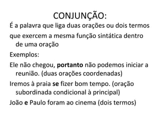 CONJUNÇÃO:
É a palavra que liga duas orações ou dois termos
que exercem a mesma função sintática dentro
de uma oração
Exemplos:
Ele não chegou, portanto não podemos iniciar a
reunião. (duas orações coordenadas)
Iremos à praia se fizer bom tempo. (oração
subordinada condicional à principal)
João e Paulo foram ao cinema (dois termos)
 