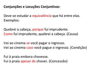 Conjunções e Locuções Conjuntivas:
Deve-se estudar a equivalência que há entre elas.
Exemplos:
Quebrei a cabeça, porque fui imprudente.
Como fui imprudente, quebrei a cabeça. (Causa)
Irei ao cinema se você pagar o ingresso.
Irei ao cinema caso você pague o ingresso. (Condição)
Fui à praia embora chovesse.
Fui à praia apesar de chover. (Concessão)
 