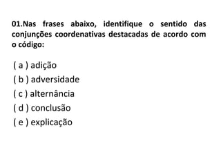01.Nas frases abaixo, identifique o sentido das
conjunções coordenativas destacadas de acordo com
o código:
( a ) adição
( b ) adversidade
( c ) alternância
( d ) conclusão
( e ) explicação
 