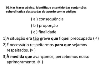 02.Nas frases abaixo, identifique o sentido das conjunções
subordinativa destacadas de acordo com o código:
( a ) consequência
( b ) proporção
( c ) finalidade
1)A situação era tão grave que fiquei preocupado ( )
2)É necessário respeitarmos para que sejamos
respeitados. ( )
3)À medida que avançamos, percebemos nosso
aprimoramento. ( )
A
C
B
 