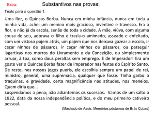 Extra: Substantivos nas provas:
Texto para a questão 1.
Uma flor, o Quincas Borba. Nunca em minha infância, nunca em toda a
minha vida, achei um menino mais gracioso, inventivo e travesso. Era a
flor, e não já da escola, senão de toda a cidade. A mãe, viúva, com alguma
cousa de seu, adorava o filho e trazia-o amimado, asseado e enfeitado,
com um vistoso pajem atrás, um pajem que nos deixava gazear a escola, ir
caçar ninhos de pássaros, ir caçar ninhos de pássaros, ou perseguir
lagartixas nos morros do Livramento e da Conceição, ou simplesmente
arruar, à toa, como dous peraltas sem emprego. E de Imperador! Era um
gosto ver o Quincas Borba fazer de imperador nas festas do Espírito Santo.
De resto, nos nossos jogos pueris, ele escolhia sempre um papel de rei,
ministro, general, uma supremacia, qualquer que fosse. Tinha garbo o
traquinas, e gravidade, certa magnificência nas atitudes, nos meneios.
Quem diria que...
Suspendamos a pena; não adiantemos os sucessos. Vamos de um salto a
1822, data da nossa independência política, e do meu primeiro cativeiro
pessoal.
(Machado de Assis, Memórias póstumas de Brás Cubas)
 