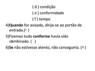 ( d ) condição
( e ) conformidade
( f ) tempo
4)Quando for avisado, dirija-se ao portão de
entrada.( )
5)Fizemos tudo conforme havia sido
combinado. ( )
6)Se não estivesse atento, não conseguiria. ( )
F
E
D
 