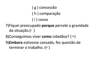 ( g ) concessão
( h ) comparação
( i ) causa
7)Fiquei preocupado porque percebi a gravidade
da situação.( )
8)Conseguimos viver como cidadãos? ( )
9)Embora estivesse cansado, fez questão de
terminar o trabalho. ( )
I
H
G
 