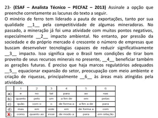 23- (ESAF – Analista Técnico – PECFAZ – 2013) Assinale a opção que
preenche corretamente as lacunas do texto a seguir.
O minério de ferro tem liderado a pauta de exportações, tanto por sua
qualidade __1__ pela competitividade de algumas mineradoras. No
passado, a mineração já foi uma atividade com muitos pontos negativos,
especialmente __2__ impacto ambiental. No entanto, por pressão da
sociedade e do próprio mercado é crescente o número de empresas que
buscam desenvolver tecnologias capazes de reduzir significativamente
__3__ impacto. Isso significa que o Brasil tem condições de tirar bom
proveito de seus recursos minerais no presente, __4__ beneficiar também
as gerações futuras. É preciso que haja marcos regulatórios adequados
__5__ equacionar expansão do setor, preocupação com meio ambiente e
criação de riquezas, principalmente __6__ às áreas mais atingidas pela
atividade.
x
 