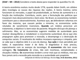 (ESAF – MI – 2012) Considere o texto abaixo para responder às questões 9 e 10.
A teoria econômica evoluiu muito desde 1776, quando Adam Smith, em célebre
obra investigou as causas das riquezas das nações. A teoria mostrou como
funcionam os mercados, o papel da produtividade, as formas de aumentá-la e a
função das instituições. Contribuiu, assim, para a formulação das políticas que
trouxeram mais desenvolvimento e bem-estar. No Brasil, os economistas também
contribuem para o desenvolvimento. Acontece que, se defenderem reformas em
favor das maiorias, que causam perdas a minorias, os economistas serão
rotulados de socialmente insensíveis. Quando um médico prescreve um
tratamento, o objetivo é o bem-estar do paciente. Ninguém dirá que ele planeja o
sofrimento. Mas, se os economistas sugerem medidas de austeridade para
resolver desequilíbrios e restabelecer o crescimento sustentável, diz-se que eles
propugnam ações para promover a recessão, o desemprego e a destruição de
conquistas sociais. O receituário do médico incorpora esperança e simpatia, pois
se sabe que o objetivo dele é a cura da doença. Sua ação é mais percebida por
todos. A expectativa maior é de êxito. O diagnóstico é mais preciso,
especialmente com os avanços da tecnologia. O economista não tem essas
vantagens. No tratamento de crises, lida com incertezas, complexidades e
situações inéditas. Os economistas tendem a errar mais que os médicos, mas seu
foco jamais será a recessão pela recessão ou a austeridade sem propósito.
(Adaptado de Maílson da Nóbrega, Revista Veja, 14 de dezembro, 2011)
 