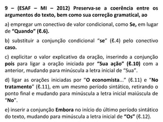 9 – (ESAF – MI – 2012) Preserva-se a coerência entre os
argumentos do texto, bem como sua correção gramatical, ao
a) empregar um conectivo de valor condicional, como Se, em lugar
de “Quando” (ℓ.6).
b) substituir a conjunção condicional “se” (ℓ.4) pelo conectivo
caso.
c) explicitar o valor explicativo da oração, inserindo a conjunção
pois para ligar a oração iniciada por “Sua ação” (ℓ.10) com a
anterior, mudando para minúscula a letra inicial de “Sua”.
d) ligar as orações iniciadas por “O economista...” (ℓ.11) e “No
tratamento” (ℓ.11), em um mesmo período sintático, retirando o
ponto final e mudando para minúscula a letra inicial maiúscula de
“No”.
e) inserir a conjunção Embora no início do último período sintático
do texto, mudando para minúscula a letra inicial de “Os” (ℓ.12).
 