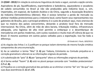 24-(ESAF– 2013) Em relação às estruturas linguísticas do texto a seguir, assinale a opção correta.
Aspiradores de pó, liquidificadores, espremedores e batedeiras, aquecedores e secadores
de cabelo consumidos no Brasil já não são produzidos pela indústria local, e, sim,
importados, em especial, do Sudeste Asiático e da China, segundo a Associação Brasileira
da Indústria Eletroeletrônica (Abinee). Mas é ocioso lamentar a perda de mercado ou
pleitear medidas protecionistas para a indústria local, como fazem seus representantes nos
gabinetes de Brasília, pois o principal problema é o custo de produzir aqui, mais oneroso do
que na maioria dos países concorrentes, deixando o produto local fora do mercado
internacional. Na China, além de mão de obra barata, tributação módica, infraestrutura
adequada, uma logística de alto nível permite o embarque e o desembarque de
mercadorias em portos modernos, com custos razoáveis e muito mais efi ciência do que no
Brasil. O mesmo acontece em outros países voltados para a exportação. Isso faz toda a
diferença.
(O Estado de S. Paulo, 18/6/2013).
a) As vírgulas das linhas 1 e 2 justificam-se porque isolam elementos de mesma função sintática
componentes de uma enumeração.
b) Ao se substituir o termo “Mas” (l. 6) por Todavia, Entretanto ou Contudo prejudica-se a
correção gramatical e alteram-se as informações originais do período.
c) A substituição de “pois” (l. 9) por “porquanto” altera as informações originais do período.
d) A forma verbal “fazem” (l. 8) está no plural porque concorda com “medidas protecionistas”
(l.7 e l. 8).
e) Prejudica-se a correção gramatical dos períodos ao se eliminar o termo “do” em “do que” nas
suas duas ocorrências (l. 11 e l. 17).
 