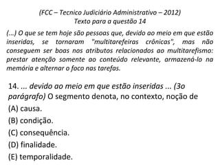 14. ... devido ao meio em que estão inseridas ... (3o
parágrafo) O segmento denota, no contexto, noção de
(A) causa.
(B) condição.
(C) consequência.
(D) finalidade.
(E) temporalidade.
(FCC – Tecnico Judiciário Administrativo – 2012)
Texto para a questão 14
(...) O que se tem hoje são pessoas que, devido ao meio em que estão
inseridas, se tornaram "multitarefeiras crônicas", mas não
conseguem ser boas nos atributos relacionados ao multitarefismo:
prestar atenção somente ao conteúdo relevante, armazená-lo na
memória e alternar o foco nas tarefas.
 
