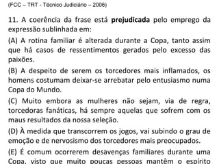 (FCC – TRT - Técnico Judiciário – 2006)
11. A coerência da frase está prejudicada pelo emprego da
expressão sublinhada em:
(A) A rotina familiar é alterada durante a Copa, tanto assim
que há casos de ressentimentos gerados pelo excesso das
paixões.
(B) A despeito de serem os torcedores mais inflamados, os
homens costumam deixar-se arrebatar pelo entusiasmo numa
Copa do Mundo.
(C) Muito embora as mulheres não sejam, via de regra,
torcedoras fanáticas, há sempre aquelas que sofrem com os
maus resultados da nossa seleção.
(D) À medida que transcorrem os jogos, vai subindo o grau de
emoção e de nervosismo dos torcedores mais preocupados.
(E) É comum ocorrerem desavenças familiares durante uma
Copa, visto que muito poucas pessoas mantêm o espírito
 
