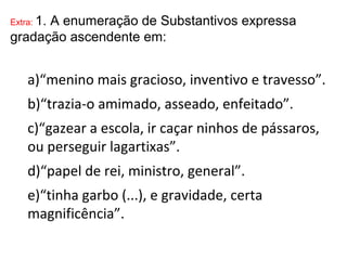 Extra: 1. A enumeração de Substantivos expressa
gradação ascendente em:
a)“menino mais gracioso, inventivo e travesso”.
b)“trazia-o amimado, asseado, enfeitado”.
c)“gazear a escola, ir caçar ninhos de pássaros,
ou perseguir lagartixas”.
d)“papel de rei, ministro, general”.
e)“tinha garbo (...), e gravidade, certa
magnificência”.
 