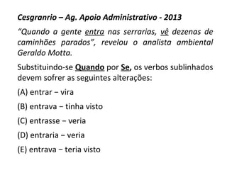 Cesgranrio – Ag. Apoio Administrativo - 2013
“Quando a gente entra nas serrarias, vê dezenas de
caminhões parados”, revelou o analista ambiental
Geraldo Motta.
Substituindo-se Quando por Se, os verbos sublinhados
devem sofrer as seguintes alterações:
(A) entrar − vira
(B) entrava − tinha visto
(C) entrasse − veria
(D) entraria − veria
(E) entrava − teria visto
 