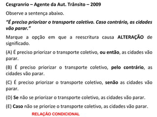 Cesgranrio – Agente da Aut. Trânsito – 2009
Observe a sentença abaixo.
“É preciso priorizar o transporte coletivo. Caso contrário, as cidades
vão parar.”
Marque a opção em que a reescritura causa ALTERAÇÃO de
significado.
(A) É preciso priorizar o transporte coletivo, ou então, as cidades vão
parar.
(B) É preciso priorizar o transporte coletivo, pelo contrário, as
cidades vão parar.
(C) É preciso priorizar o transporte coletivo, senão as cidades vão
parar.
(D) Se não se priorizar o transporte coletivo, as cidades vão parar.
(E) Caso não se priorize o transporte coletivo, as cidades vão parar.
RELAÇÃO CONDICIONAL
 