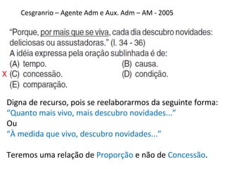 Cesgranrio – Agente Adm e Aux. Adm – AM - 2005
X
Digna de recurso, pois se reelaborarmos da seguinte forma:
“Quanto mais vivo, mais descubro novidades...”
Ou
“À medida que vivo, descubro novidades...”
Teremos uma relação de Proporção e não de Concessão.
 