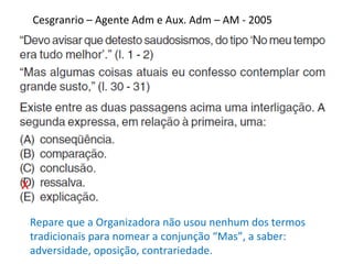 Cesgranrio – Agente Adm e Aux. Adm – AM - 2005
X
Repare que a Organizadora não usou nenhum dos termos
tradicionais para nomear a conjunção “Mas”, a saber:
adversidade, oposição, contrariedade.
 