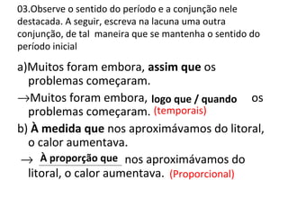 03.Observe o sentido do período e a conjunção nele
destacada. A seguir, escreva na lacuna uma outra
conjunção, de tal maneira que se mantenha o sentido do
período inicial
a)Muitos foram embora, assim que os
problemas começaram.
→Muitos foram embora, ______________ os
problemas começaram.
b) À medida que nos aproximávamos do litoral,
o calor aumentava.
→ _____________ nos aproximávamos do
litoral, o calor aumentava.
(temporais)
À proporção que
logo que / quando
(Proporcional)
 