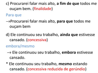 c) Procurarei falar mais alto, a fim de que todos me
ouçam bem. (finalidade)
Para que
→Procurarei falar mais alto, para que todos me
ouçam bem
d) Ele continuou seu trabalho, ainda que estivesse
cansado. (concessiva)
embora/mesmo
→ Ele continuou seu trabalho, embora estivesse
cansado.
* Ele continuou seu trabalho, mesmo estando
cansado. (concessiva reduzida de gerúndio)
 